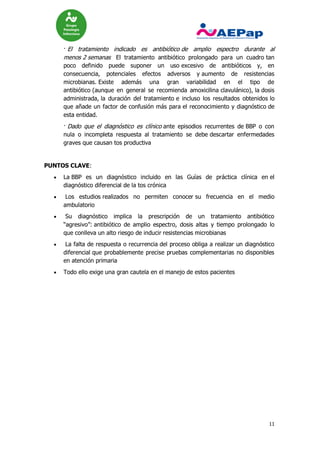 11
· El tratamiento indicado es antibiótico de amplio espectro durante al
menos 2 semanas El tratamiento antibiótico prolongado para un cuadro tan
poco definido puede suponer un uso excesivo de antibióticos y, en
consecuencia, potenciales efectos adversos y aumento de resistencias
microbianas. Existe además una gran variabilidad en el tipo de
antibiótico (aunque en general se recomienda amoxicilina clavulánico), la dosis
administrada, la duración del tratamiento e incluso los resultados obtenidos lo
que añade un factor de confusión más para el reconocimiento y diagnóstico de
esta entidad.
· Dado que el diagnóstico es clínico ante episodios recurrentes de BBP o con
nula o incompleta respuesta al tratamiento se debe descartar enfermedades
graves que causan tos productiva
PUNTOS CLAVE:
 La BBP es un diagnóstico incluido en las Guías de práctica clínica en el
diagnóstico diferencial de la tos crónica
 Los estudios realizados no permiten conocer su frecuencia en el medio
ambulatorio
 Su diagnóstico implica la prescripción de un tratamiento antibiótico
“agresivo”: antibiótico de amplio espectro, dosis altas y tiempo prolongado lo
que conlleva un alto riesgo de inducir resistencias microbianas
 La falta de respuesta o recurrencia del proceso obliga a realizar un diagnóstico
diferencial que probablemente precise pruebas complementarias no disponibles
en atención primaria
 Todo ello exige una gran cautela en el manejo de estos pacientes
 