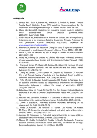 12
Bibliografía
1. Shields MD, Bush A, Everard ML, McKenzie S, Primhak R; British Thoracic
Society Cough Guideline Group. BTS guidelines: Recommendations for the
assessment and management of cough in children. Thorax. 2008; 63:1-15.
2. Chang AB, Glomb WB. Guidelines for evaluating chronic cough in pediatrics:
ACCP evidence-based clinical practice guidelines. Chest.
2006;129(1 Suppl):260S- 283S.
3. Callén Blecua MT, Praena Crespo M. Normas de Calidad para el diagnóstico y
tratamiento de la tos crónica en Pediatría de Atención Primaria. Protocolos del
GVR (publicación PGVR-9) [consultado 01/07/2016]. Disponible en:
www.aepap.org/gvr/protocolos.htm
4. Marchant JM, Masters IB, Taylor SM, Chang AB. Utility of signs and symptoms of
chronic cough in predicting specific cause in children. Thorax 2006;61:694–698
5. Lamas A, Ruiz de Valbuena M, Máiz L. Cough in children. Arch Bronconeumol.
2014;50:294–300
6. Chang AB, Redding GJ, Everard ML. Chronic wet cough: Protracted bronchitis,
chronic suppurative lung disease and bronchiectasis. Pediatr Pulmonol. 2008;
43:519–531
7. Chang AB, Upham JW, Masters IB, Redding GR, Gibson PG, Marchant JM, et al.
Protracted bacterial bronchitis: The last decade and the road ahead. Pediatr
Pulmonol. 2016;51:225–242
8. Chang AB, Landau LI, Van Asperen PP, Glasgow NJ, Robertson CF, Marchant
JM, et al; Thoracic Society of Australia and New Zealand. Cough in children:
definitions and clinical evaluation. MJA. 2006;184:398–403
9. Priftis KN, Litt D, Manglani S, Anthracopoulos MB, Thickett K, Tzanakaki G, et
al. Bacterial bronchitis caused by Streptococcus pneumoniae and nontypable
Haemophilus influenzae in children: the impact of vaccination. CHEST.
2013;143: 152–157
10. Bidiwala A, Krilov LR, Pirzada M, Patel SJ. Pro- Con Debate: Protracted Bacterial
Bronchitis as a Cause of Chronic Cough in Children. Pediatr Ann. 2015; 44: 329-
36
11. Pritchard MG, Lenney W, Gilchrist F J. Outcomes in children with protracted
bacterial bronchitis confirmed by bronchoscopy Arch Dis Child. 2015;100:112.
12. Craven V, Everard ML. Protracted bacterial bronchitis: reinventing an old
disease Arch Dis Child. 2013;98:72–76.
13. Wurzel DF, Marchant JM, Yerkovich ST, Upham JW, Mackay IM, Masters
IB, Chang AB. Prospective characterization of protracted bacterial bronchitis in
children. CHEST. 2014;145:1271–1278
14. Kompare M, Weinberger M. Protracted bacterial bronchitis in young children:
association with airway malacia. J Pediatr. 2012;160:88-92
15. Moreno M, Castillo S, Castaño C, Trujillo M, Sivó N, Escribano A. Protracted
bacterial bronchitis and malacias: Which came first, the chicken or the egg?
European Respiratory Journal. 2014;44(Suppl 58):4654
 