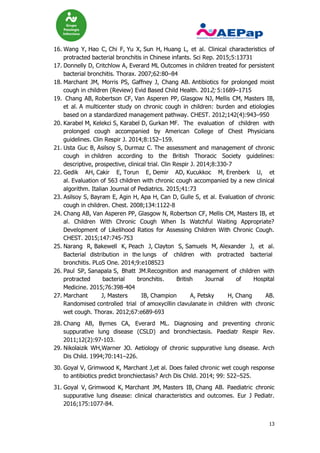 13
16. Wang Y, Hao C, Chi F, Yu X, Sun H, Huang L, et al. Clinical characteristics of
protracted bacterial bronchitis in Chinese infants. Sci Rep. 2015;5:13731
17. Donnelly D, Critchlow A, Everard ML Outcomes in children treated for persistent
bacterial bronchitis. Thorax. 2007;62:80–84
18. Marchant JM, Morris PS, Gaffney J, Chang AB. Antibiotics for prolonged moist
cough in children (Review) Evid Based Child Health. 2012; 5:1689–1715
19. Chang AB, Robertson CF, Van Asperen PP, Glasgow NJ, Mellis CM, Masters IB,
et al. A multicenter study on chronic cough in children: burden and etiologies
based on a standardized management pathway. CHEST. 2012;142(4):943–950
20. Karabel M, Kelekci S, Karabel D, Gurkan MF. The evaluation of children with
prolonged cough accompanied by American College of Chest Physicians
guidelines. Clin Respir J. 2014;8:152–159.
21. Usta Guc B, Asilsoy S, Durmaz C. The assessment and management of chronic
cough in children according to the British Thoracic Society guidelines:
descriptive, prospective, clinical trial. Clin Respir J. 2014;8:330-7
22. Gedik AH, Cakir E, Torun E, Demir AD, Kucukkoc M, Erenberk U, et
al. Evaluation of 563 children with chronic cough accompanied by a new clinical
algorithm. Italian Journal of Pediatrics. 2015;41:73
23. Asilsoy S, Bayram E, Agin H, Apa H, Can D, Gulle S, et al. Evaluation of chronic
cough in children. Chest. 2008;134:1122-8
24. Chang AB, Van Asperen PP, Glasgow N, Robertson CF, Mellis CM, Masters IB, et
al. Children With Chronic Cough When Is Watchful Waiting Appropriate?
Development of Likelihood Ratios for Assessing Children With Chronic Cough.
CHEST. 2015;147:745-753
25. Narang R, Bakewell K, Peach J, Clayton S, Samuels M, Alexander J, et al.
Bacterial distribution in the lungs of children with protracted bacterial
bronchitis. PLoS One. 2014;9:e108523
26. Paul SP, Sanapala S, Bhatt JM.Recognition and management of children with
protracted bacterial bronchitis. British Journal of Hospital
Medicine. 2015;76:398-404
27. Marchant J, Masters IB, Champion A, Petsky H, Chang AB.
Randomised controlled trial of amoxycillin clavulanate in children with chronic
wet cough. Thorax. 2012;67:e689-693
28. Chang AB, Byrnes CA, Everard ML. Diagnosing and preventing chronic
suppurative lung disease (CSLD) and bronchiectasis. Paediatr Respir Rev.
2011;12(2):97-103.
29. Nikolaizik WH,Warner JO. Aetiology of chronic suppurative lung disease. Arch
Dis Child. 1994;70:141–226.
30. Goyal V, Grimwood K, Marchant J,et al. Does failed chronic wet cough response
to antibiotics predict bronchiectasis? Arch Dis Child. 2014; 99: 522–525.
31. Goyal V, Grimwood K, Marchant JM, Masters IB, Chang AB. Paediatric chronic
suppurative lung disease: clinical characteristics and outcomes. Eur J Pediatr.
2016;175:1077-84.
 