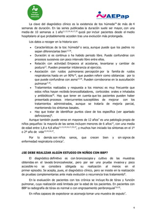 4
La clave del diagnóstico clínico es la existencia de tos húmeda24
de más de 4
semanas de duración. En las series publicadas la duración suele ser mayor, con una
media de 10 semanas a 1 año11,13,14,16,17,25
quizá por incluir pacientes desde el medio
hospitalario al que probablemente acceden tras una evolución más prolongada.
Los datos a recoger en la historia son:
 Características de la tos: húmeda6
o seca, aunque puede que los padres no
sepan diferenciarlas bien12,26
.
 Duración: si es continua o ha habido periodo libre. Puede confundirse con
procesos sucesivos con poco intervalo libre entre ellos.
 Relación con actividad: Empeora al acostarse, levantarse y cambiar de
postura12
. Pueden presentar intolerancia al ejercicio.
 Asociación con ruidos pulmonares: percepción por la familia de ruidos
respiratorios hasta en un 90%16
, que pueden referir como sibilancias por lo
que puede confundirse con asma12,26
. Pueden corroborarse en la auscultación
pulmonar7,16
.
 Tratamientos realizados y respuesta a los mismos: es muy frecuente que
estos niños hayan recibido broncodilatadores, corticoides orales e inhalados
y antibióticos26
. Hay que tener en cuenta que los pacientes pueden haber
presentado procesos intercurrentes susceptibles de mejorar con los
tratamientos administrados, aunque se trataría de mejoría parcial,
manteniendo los síntomas basales.
 Hay que tratar de identificar puntos clave de tos específica (ver apartado
definiciones)8
.
Aunque también puede verse en mayores de 12 años7
es una patología propia de
niños pequeños: la mayoría de las series incluyen menores de 6 años12
, con una media
de edad entre 1,8 a 4,8 años11,13,14,16,17,25,27
, y muchos han iniciado los síntomas en el 1º
o 2º año de vida13,14,16,27
.
Por lo demás son niños sanos, que crecen bien y sin signos de
enfermedad respiratoria crónica7
.
¿SE DEBE REALIZAR ALGÚN ESTUDIO EN NIÑOS CON BBP?
El diagnóstico definitivo es con broncoscopia y cultivo de las muestras
obtenidas en el lavado broncoalveolar, pero por ser una prueba invasiva y poco
accesible no se considera obligada su realización al menos en el
primer episodio. Se acepta, pues, el diagnóstico clínico, pero se insiste en la realización
de pruebas complementarias ante mala evolución o recurrencia tras tratamiento8
.
En la evaluación de pacientes con tos crónica se incluye Rx de tórax y función
pulmonar, cuya realización está limitada por la edad de los pacientes. En pacientes con
BBP la radiografía de tórax es normal o con engrosamiento peribronquial7,8,10
.
En niños capaces de expectorar se aconseja tomar una muestra de esputo7
.
 