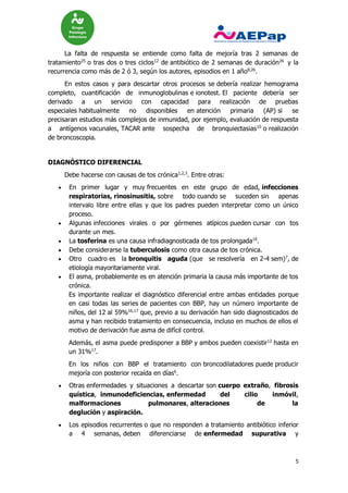 5
La falta de respuesta se entiende como falta de mejoría tras 2 semanas de
tratamiento25
o tras dos o tres ciclos12
de antibiótico de 2 semanas de duración26
y la
recurrencia como más de 2 ó 3, según los autores, episodios en 1 año8,26
.
En estos casos y para descartar otros procesos se debería realizar hemograma
completo, cuantificación de inmunoglobulinas e ionotest. El paciente debería ser
derivado a un servicio con capacidad para realización de pruebas
especiales habitualmente no disponibles en atención primaria (AP) si se
precisaran estudios más complejos de inmunidad, por ejemplo, evaluación de respuesta
a antígenos vacunales, TACAR ante sospecha de bronquiectasias10
o realización
de broncoscopia.
DIAGNÓSTICO DIFERENCIAL
Debe hacerse con causas de tos crónica1,2,3
. Entre otras:
 En primer lugar y muy frecuentes en este grupo de edad, infecciones
respiratorias, rinosinusitis, sobre todo cuando se suceden sin apenas
intervalo libre entre ellas y que los padres pueden interpretar como un único
proceso.
 Algunas infecciones virales o por gérmenes atípicos pueden cursar con tos
durante un mes.
 La tosferina es una causa infradiagnosticada de tos prolongada10
.
 Debe considerarse la tuberculosis como otra causa de tos crónica.
 Otro cuadro es la bronquitis aguda (que se resolvería en 2-4 sem)7
, de
etiología mayoritariamente viral.
 El asma, probablemente es en atención primaria la causa más importante de tos
crónica.
Es importante realizar el diagnóstico diferencial entre ambas entidades porque
en casi todas las series de pacientes con BBP, hay un número importante de
niños, del 12 al 59%16,17
que, previo a su derivación han sido diagnosticados de
asma y han recibido tratamiento en consecuencia, incluso en muchos de ellos el
motivo de derivación fue asma de difícil control.
Además, el asma puede predisponer a BBP y ambos pueden coexistir12
hasta en
un 31%17
.
En los niños con BBP el tratamiento con broncodilatadores puede producir
mejoría con posterior recaída en días6
.
 Otras enfermedades y situaciones a descartar son cuerpo extraño, fibrosis
quística, inmunodeficiencias, enfermedad del cilio inmóvil,
malformaciones pulmonares, alteraciones de la
deglución y aspiración.
 Los episodios recurrentes o que no responden a tratamiento antibiótico inferior
a 4 semanas, deben diferenciarse de enfermedad supurativa y
 