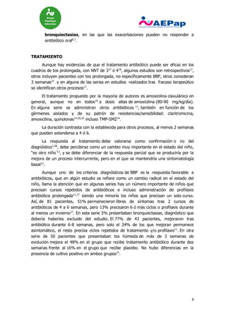6
bronquiectasias, en las que las exacerbaciones pueden no responder a
antibiótico oral6,7
.
TRATAMIENTO
Aunque hay evidencias de que el tratamiento antibiótico puede ser eficaz en los
cuadros de tos prolongada, con NNT de 327
ó 418
, algunos estudios son retrospectivos17
,
otros incluyen pacientes con tos prolongada, no específicamente BBP, otros consideran
3 semanas27
y en alguna de las series en estudios realizados tras fracaso terapeútico
se identifican otros procesos17
.
El tratamiento propuesto por la mayoría de autores es amoxicilina clavulánico en
general, aunque no en todos16
a dosis altas de amoxicilina (80-90 mg/kg/día).
En alguna serie se administran otros antibióticos 11
, también en función de los
gérmenes aislados y de su patrón de resistencias/sensibilidad: claritromicina,
amoxicilina, quinolonas14,20,25
incluso TMP-SMZ14
.
La duración contrasta con la establecida para otros procesos, al menos 2 semanas
que pueden extenderse a 4 ó 6.
La respuesta al tratamiento debe valorarse como confirmación o no del
diagnóstico7,28
, debe percibirse como un cambio muy importante en el estado del niño,
“es otro niño"12
, y se debe diferenciar de la respuesta parcial que se produciría por la
mejora de un proceso intercurrente, pero en el que se mantendría una sintomatología
basal12
.
Aunque uno de los criterios diagnósticos de BBP es la respuesta favorable a
antibióticos, que en algún estudio se refiere como un cambio radical en el estado del
niño, llama la atención que en algunas series hay un número importante de niños que
precisan cursos repetidos de antibióticos e incluso administración de profilaxis
antibiótica prolongada11,17
siendo una minoría los niños que precisan un solo curso.
Así, de 81 pacientes, 51% permanecieron libres de síntomas tras 2 cursos de
antibióticos de 4 a 6 semanas, pero 13% precisaron 6 ó más ciclos o profilaxis durante
al menos un invierno17
. En esta serie 5% presentaban bronquiectasias, diagnóstico que
debería haberles excluido del estudio. El 77% de 43 pacientes, mejoraron tras
antibiótico durante 6-8 semanas, pero solo el 24% de los que mejoran permanece
asintomático, el resto precisa ciclos repetidos de tratamiento y/o profilaxis11
. En otra
serie de 50 pacientes que presentaban tos húmeda de más de 3 semanas de
evolución mejora el 48% en el grupo que recibe tratamiento antibiótico durante dos
semanas frente al 16% en el grupo que recibe placebo. No hubo diferencias en la
presencia de cultivo positivo en ambos grupos27
.
 