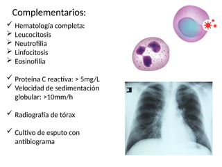 Complementarios:
 Hematología completa:
 Leucocitosis
 Neutrofilia
 Linfocitosis
 Eosinofilia
 Proteína C reactiva: > 5mg/L
 Velocidad de sedimentación
globular: >10mm/h
 Radiografía de tórax
 Cultivo de esputo con
antibiograma
 