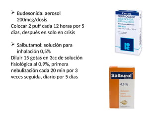  Budesonida: aerosol
200mcg/dosis
Colocar 2 puff cada 12 horas por 5
días, después en solo en crisis
 Salbutamol: solución para
inhalación 0,5%
Diluir 15 gotas en 3cc de solución
fisiológica al 0,9%, primera
nebulización cada 20 min por 3
veces seguida, diario por 5 días
 