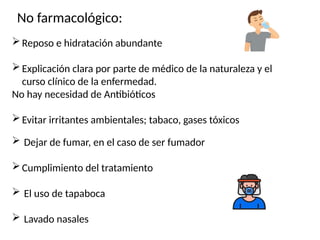 No farmacológico:
Reposo e hidratación abundante
Explicación clara por parte de médico de la naturaleza y el
curso clínico de la enfermedad.
No hay necesidad de Antibióticos
Evitar irritantes ambientales; tabaco, gases tóxicos
 Dejar de fumar, en el caso de ser fumador
Cumplimiento del tratamiento
 El uso de tapaboca
 Lavado nasales
 