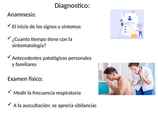 Diagnostico:
Anamnesis:
El inicio de los signos y síntomas
¿Cuanto tiempo tiene con la
sintomatología?
Antecedentes patológicos personales
y familiares
Examen físico:
 Medir la frecuencia respiratoria
 A la auscultación: se aprecia sibilancias
 
