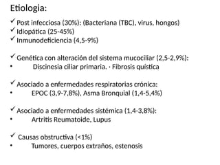 Etiologia:
Post infecciosa (30%): (Bacteriana (TBC), virus, hongos)
Idiopática (25-45%)
Inmunodeficiencia (4,5-9%)
Genética con alteración del sistema mucociliar (2,5-2,9%):
• Discinesia ciliar primaria. · Fibrosis quística
Asociado a enfermedades respiratorias crónica:
• EPOC (3,9-7,8%), Asma Bronquial (1,4-5,4%)
Asociado a enfermedades sistémica (1,4-3,8%):
• Artritis Reumatoide, Lupus
 Causas obstructiva (<1%)
• Tumores, cuerpos extraños, estenosis
 