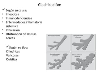 Clasificación:
 Según su causa:
• Infecciosa
• Inmunodeficiencias
• Enfermedades inflamatoria
sistémica
• Inhalación
• Obstrucción de las vías
aéreas
Según su tipo:
Cilíndricas
Varicosas
Quística
 