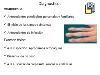 Diagnostico:
Anamnesis:
 Antecedentes patológicos personales y familiares
 El inicio de los signos y síntomas
 Antecedentes de infección
Examen físico:
A la inspección: Apreciamos acropaquias
Disminución de peso
A la auscultación crepitante, roncus o sibilancias
 