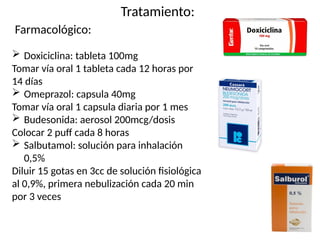 Tratamiento:
Farmacológico:
 Doxiciclina: tableta 100mg
Tomar vía oral 1 tableta cada 12 horas por
14 días
 Omeprazol: capsula 40mg
Tomar vía oral 1 capsula diaria por 1 mes
 Budesonida: aerosol 200mcg/dosis
Colocar 2 puff cada 8 horas
 Salbutamol: solución para inhalación
0,5%
Diluir 15 gotas en 3cc de solución fisiológica
al 0,9%, primera nebulización cada 20 min
por 3 veces
 