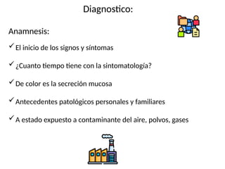 Diagnostico:
Anamnesis:
El inicio de los signos y síntomas
¿Cuanto tiempo tiene con la sintomatología?
De color es la secreción mucosa
Antecedentes patológicos personales y familiares
A estado expuesto a contaminante del aire, polvos, gases
 