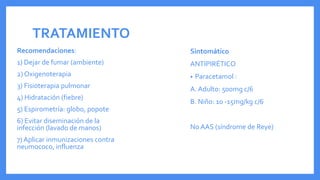 TRATAMIENTO
Sintomático
ANTIPIRÉTICO
• Paracetamol :
A. Adulto: 500mg c/6
B. Niño: 10 -15mg/kg c/6
No AAS (síndrome de Reye)
Recomendaciones:
1) Dejar de fumar (ambiente)
2) Oxigenoterapia
3) Fisioterapia pulmonar
4) Hidratación (fiebre)
5) Espirometría: globo, popote
6) Evitar diseminación de la
infección (lavado de manos)
7) Aplicar inmunizaciones contra
neumococo, influenza
 
