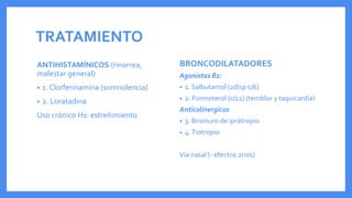 TRATAMIENTO
ANTIHISTAMÍNICOS (rinorrea,
malestar general)
• 1. Clorferinamina (somnolencia)
• 2. Loratadina
Uso crónico H1: estreñimiento
BRONCODILATADORES
Agonistas β2:
• 1. Salbutamol (2disp c/6)
• 2. Formoterol (c/12) (temblor y taquicardia)
Anticolinergicos
• 3. Bromuro de ipratropio
• 4.Tiotropio
Vía nasal (- efectos 2rios)
 