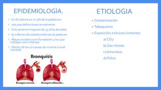 EPIDEMIOLOGÌA.
 En EU afecta en un 5% de la poblaciòn.
 100,000 defunciones anualmente.
 Frecuente en mayores de 55 años de edad.
 l5 millones de estadounidenses la padecen.
 Mayor incidencia en fumadores y los que
trabajan con irritantes.
 Dentro de las 10 causas de muerte a nivel
mundial.
ETIOLOGIA
• Contaminación
• Tabaquismo
• Exposición a tóxicos (irritante):
a) CO2
b) Gas nitroso
c) Amoniaco
d) Polvo
 