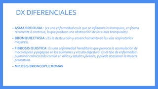 DX DIFERENCIALES
• ASMA BROQUIAL: (es una enfermedad en la que se inflaman los bronquios, en forma
recurrente ó continua, lo que produce una obstrucción de los tubos bronquiales)
• BRONQUIECTASIA: (Es la destrucción y ensanchamiento de las vías respiratorias
mayores).
• FIBROSIS QUISTICA: Es una enfermedad hereditaria que provoca la acumulación de
moco espeso y pegajoso en los pulmones y el tubo digestivo. Es el tipo de enfermedad
pulmonar crónica más común en niños y adultos jóvenes, y puede ocasionar la muerte
prematura.
• MICOSIS BRONCOPULMONAR
 