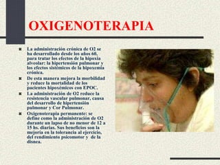OXIGENOTERAPIA
La administración crónica de O2 se
ha desarrollado desde los años 60,
para tratar los efectos de la hipoxia
alveolar: la hipertensión pulmonar y
los efectos sistémicos de la hipoxemia
crónica.
De esta manera mejora la morbilidad
y reduce la mortalidad de los
pacientes hipoxémicos con EPOC.
La administración de O2 reduce la
resistencia vascular pulmonar, causa
del desarrollo de hipertensión
pulmonar y Cor Pulmonar.
Oxigenoterapia permanente: se
define como la administración de O2
durante un lapso de no menor de 12 a
15 hs. diarias. Sus beneficios son la
mejoría en la tolerancia al ejercicio,
del rendimiento psicomotor y de la
disnea.
 