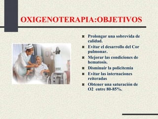 OXIGENOTERAPIA:OBJETIVOS
Prolongar una sobrevida de
calidad.
Evitar el desarrollo del Cor
pulmonar.
Mejorar las condiciones de
hematosis.
Disminuir la policitemia
Evitar las internaciones
reiteradas
Obtener una saturación de
O2 entre 80-85%.
 