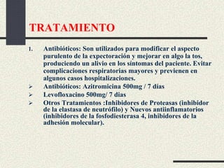 TRATAMIENTO
1. Antibióticos: Son utilizados para modificar el aspecto
purulento de la expectoración y mejorar en algo la tos,
produciendo un alivio en los síntomas del paciente. Evitar
complicaciones respiratorias mayores y previenen en
algunos casos hospitalizaciones.
 Antibióticos: Azitromicina 500mg / 7 días
 Levofloxacino 500mg/ 7 dias
 Otros Tratamientos :Inhibidores de Proteasas (inhibidor
de la elastasa de neutrófilo) y Nuevos antiinflamatorios
(inhibidores de la fosfodiesterasa 4, inhibidores de la
adhesión molecular).
 