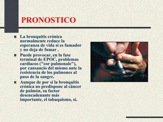 PRONOSTICO
La bronquitis crónica
normalmente reduce la
esperanza de vida si es fumador
y no deja de fumar .
Puede provocar, en la fase
terminal de EPOC, problemas
cardiacos ("cor pulmonale"),
por cansancio del mismo ante la
resistencia de los pulmones al
paso de la sangre.
Aunque de por sí la bronquitis
crónica no predispone al cáncer
de pulmón, su factor
desencadenante más
importante, el tabaquismo, sí.
 