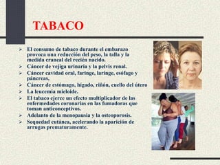  El consumo de tabaco durante el embarazo
provoca una reducción del peso, la talla y la
medida craneal del recién nacido.
 Cáncer de vejiga urinaria y la pelvis renal.
 Cáncer cavidad oral, faringe, laringe, esófago y
páncreas,
 Cáncer de estómago, hígado, riñón, cuello del útero
 La leucemia mieloide.
 El tabaco ejerce un efecto multiplicador de las
enfermedades coronarias en las fumadoras que
toman anticonceptivos.
 Adelanto de la menopausia y la osteoporosis.
 Sequedad cutánea, acelerando la aparición de
arrugas prematuramente.
TABACO
 