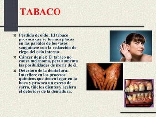 TABACO
Pérdida de oído: El tabaco
provoca que se formen placas
en las paredes de los vasos
sanguíneos con la reducción de
riego del oído interno.
Cáncer de piel: El tabaco no
causa melanoma, pero aumenta
las posibilidades de morir de él.
Deterioro de la dentadura:
Interfiere en los procesos
químicos que tienen lugar en la
boca y provoca un exceso de
sarro, tiñe los dientes y acelera
el deterioro de la dentadura.
 