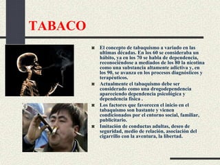 TABACO
El concepto de tabaquismo a variado en las
ultimas décadas. En los 60 se consideraba un
hábito, ya en los 70 se habla de dependencia,
reconociéndose a mediados de los 80 la nicotina
como una substancia altamente adictiva y, en
los 90, se avanza en los procesos diagnósticos y
terapéuticos.
Actualmente el tabaquismo debe ser
considerado como una drogodependencia
apareciendo dependencia psicológica y
dependencia física .
Los factores que favorecen el inicio en el
tabaquismo son bastante y vienen
condicionados por el entorno social, familiar,
publicitario.
Imitación de conductas adultas, deseo de
seguridad, medio de relación, asociación del
cigarrillo con la aventura, la libertad.
 