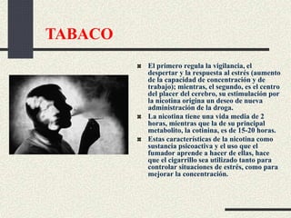 El primero regula la vigilancia, el
despertar y la respuesta al estrés (aumento
de la capacidad de concentración y de
trabajo); mientras, el segundo, es el centro
del placer del cerebro, su estimulación por
la nicotina origina un deseo de nueva
administración de la droga.
La nicotina tiene una vida media de 2
horas, mientras que la de su principal
metabolito, la cotinina, es de 15-20 horas.
Estas características de la nicotina como
sustancia psicoactiva y el uso que el
fumador aprende a hacer de ellas, hace
que el cigarrillo sea utilizado tanto para
controlar situaciones de estrés, como para
mejorar la concentración.
TABACO
 