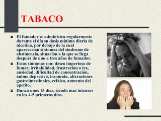 TABACO
El fumador se administra regularmente
durante el día su dosis mínima diaria de
nicotina, por debajo de la cual
aparecerían síntomas del síndrome de
abstinencia, situación a la que se llega
después de uno a tres años de fumador.
Estos síntomas son: deseo imperioso de
fumar, irritabilidad, frustración o ira,
ansiedad, dificultad de concentración,
ánimo depresivo, insomnio, alteraciones
gastrointestinales, cefalea, aumento del
apetito.
Duran unos 15 días, siendo mas intensos
en los 4-5 primeros días.
 