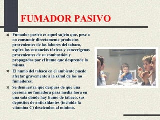 FUMADOR PASIVO
Fumador pasivo es aquel sujeto que, pese a
no consumir directamente productos
provenientes de las labores del tabaco,
aspira las sustancias tóxicas y cancerígenas
provenientes de su combustión y
propagadas por el humo que desprende la
misma.
El humo del tabaco en el ambiente puede
afectar gravemente a la salud de los no
fumadores.
Se demuestra que después de que una
persona no fumadora pasa media hora en
una sala donde hay humo de tabaco, sus
depósitos de antioxidantes (incluida la
vitamina C) descienden al mínimo.
 