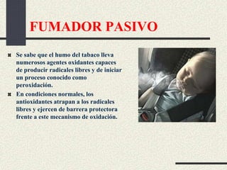 FUMADOR PASIVO
Se sabe que el humo del tabaco lleva
numerosos agentes oxidantes capaces
de producir radicales libres y de iniciar
un proceso conocido como
peroxidación.
En condiciones normales, los
antioxidantes atrapan a los radicales
libres y ejercen de barrera protectora
frente a este mecanismo de oxidación.
 