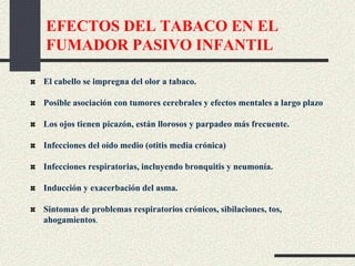 EFECTOS DEL TABACO EN EL
FUMADOR PASIVO INFANTIL
El cabello se impregna del olor a tabaco.
Posible asociación con tumores cerebrales y efectos mentales a largo plazo
Los ojos tienen picazón, están llorosos y parpadeo más frecuente.
Infecciones del oído medio (otitis media crónica)
Infecciones respiratorias, incluyendo bronquitis y neumonía.
Inducción y exacerbación del asma.
Sintomas de problemas respiratorios crónicos, sibilaciones, tos,
ahogamientos.
 