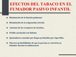 EFECTOS DEL TABACO EN EL
FUMADOR PASIVO INFANTIL
Disminución de la función pulmonar
Disminución de la oxigenación arterial.
Aumento de los receptores de nicotina.
Posible asociación con linfoma
Quemaduras causadas por fuegos producidos por cigarrillos.
Mayores probabilidades de que la persona se convierta en
fumador durante la adolescencia
 