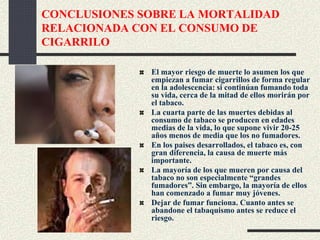 CONCLUSIONES SOBRE LA MORTALIDAD
RELACIONADA CON EL CONSUMO DE
CIGARRILO
El mayor riesgo de muerte lo asumen los que
empiezan a fumar cigarrillos de forma regular
en la adolescencia: si continúan fumando toda
su vida, cerca de la mitad de ellos morirán por
el tabaco.
La cuarta parte de las muertes debidas al
consumo de tabaco se producen en edades
medias de la vida, lo que supone vivir 20-25
años menos de media que los no fumadores.
En los paises desarrollados, el tabaco es, con
gran diferencia, la causa de muerte más
importante.
La mayoría de los que mueren por causa del
tabaco no son especialmente “grandes
fumadores”. Sin embargo, la mayoría de ellos
han comenzado a fumar muy jóvenes.
Dejar de fumar funciona. Cuanto antes se
abandone el tabaquismo antes se reduce el
riesgo.
 