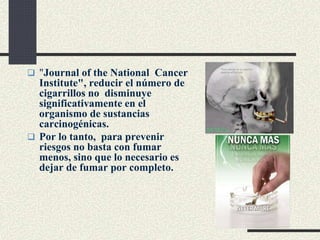  "Journal of the National Cancer
Institute", reducir el número de
cigarrillos no disminuye
significativamente en el
organismo de sustancias
carcinogénicas.
 Por lo tanto, para prevenir
riesgos no basta con fumar
menos, sino que lo necesario es
dejar de fumar por completo.
 