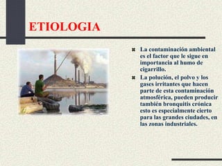 ETIOLOGIA
La contaminación ambiental
es el factor que le sigue en
importancia al humo de
cigarrillo.
La polución, el polvo y los
gases irritantes que hacen
parte de esta contaminación
atmosférica, pueden producir
también bronquitis crónica
esto es especialmente cierto
para las grandes ciudades, en
las zonas industriales.
 