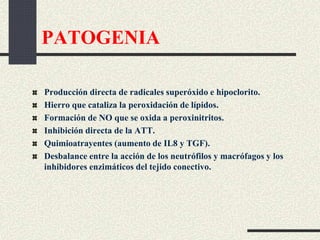 PATOGENIA
Producción directa de radicales superóxido e hipoclorito.
Hierro que cataliza la peroxidación de lípidos.
Formación de NO que se oxida a peroxinitritos.
Inhibición directa de la ATT.
Quimioatrayentes (aumento de IL8 y TGF).
Desbalance entre la acción de los neutrófilos y macrófagos y los
inhibidores enzimáticos del tejido conectivo.
 