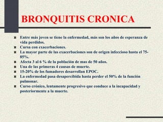 BRONQUITIS CRONICA
Entre más joven se tiene la enfermedad, más son los años de esperanza de
vida perdidos.
Cursa con exacerbaciones.
La mayor parte de las exacerbaciones son de origen infeccioso hasta el 75-
85%.
Afecta 3 al 6 % de la población de mas de 50 años.
Una de las primeras 4 causas de muerte.
15-20% de los fumadores desarrollan EPOC.
La enfermedad pasa desapercibida hasta perder el 50% de la función
pulmonar.
Curso crónico, lentamente progresivo que conduce a la incapacidad y
posteriormente a la muerte.
 