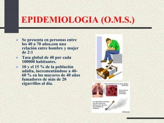 EPIDEMIOLOGIA (O.M.S.)
 Se presenta en personas entre
los 40 a 70 años,con una
relación entre hombre y mujer
de 2:1
 Tasa global de 40 por cada
100000 habitantes.
 10 y el 15 % de la población
adulta, incrementándose a 40-
60 % en los mayores de 40 años
fumadores de más de 20
cigarrillos al día.
 