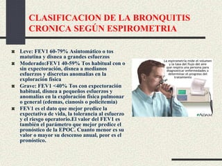CLASIFICACION DE LA BRONQUITIS
CRONICA SEGÚN ESPIROMETRIA
Leve: FEV1 60-79% Asintomático o tos
matutina y disnea a grandes esfuerzos
Moderado:FEV1 40-59% Tos habitual con o
sin expectoración, disnea a medianos
esfuerzos y discretas anomalías en la
exploración física
Grave: FEV1 <40% Tos con expectoración
habitual, disnea a pequeños esfuerzos y
anomalías en la exploración física pulmonar
o general (edemas, cianosis o policitemia)
FEV1 es el dato que mejor predice la
expectativa de vida, la tolerancia al esfuerzo
y el riesgo operatorio.El valor del FEV1 es
también el parámetro que mejor predice el
pronóstico de la EPOC. Cuanto menor es su
valor o mayor su descenso anual, peor es el
pronóstico.
 