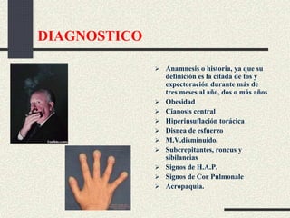 DIAGNOSTICO
 Anamnesis o historia, ya que su
definición es la citada de tos y
expectoración durante más de
tres meses al año, dos o más años
 Obesidad
 Cianosis central
 Hiperinsuflación torácica
 Disnea de esfuerzo
 M.V.disminuido,
 Subcrepitantes, roncus y
sibilancias
 Signos de H.A.P.
 Signos de Cor Pulmonale
 Acropaquia.
 