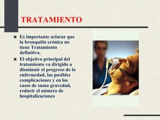 TRATAMIENTO
Es importante aclarar que
la bronquitis crónica no
tiene Tratamiento
definitivo.
El objetivo principal del
tratamiento va dirigido a
disminuir el progreso de la
enfermedad, las posibles
complicaciones y en los
casos de suma gravedad,
reducir el número de
hospitalizaciones
 