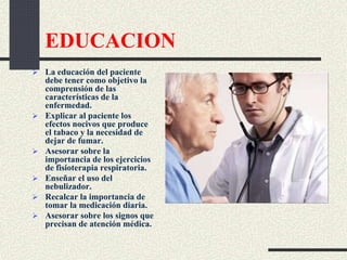 EDUCACION
 La educación del paciente
debe tener como objetivo la
comprensión de las
características de la
enfermedad.
 Explicar al paciente los
efectos nocivos que produce
el tabaco y la necesidad de
dejar de fumar.
 Asesorar sobre la
importancia de los ejercicios
de fisioterapia respiratoria.
 Enseñar el uso del
nebulizador.
 Recalcar la importancia de
tomar la medicación diaria.
 Asesorar sobre los signos que
precisan de atención médica.
 