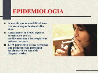 EPIDEMIOLOGIA
Se calcula que su morbilidad será
tres veces mayor dentro de diez
años.
Actualmente, la EPOC sigue en
aumento, ya que las
cardiovasculares y las neoplásicas
están en descenso
El 75 por ciento de las personas
que padecen esta patología
respiratoria no han sido
diagnosticadas.
 