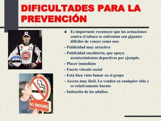 DIFICULTADES PARA LA
PREVENCIÓN
Es importante reconocer que las actuaciones
contra el tabaco se enfrentan con gigantes
difíciles de vencer como son:
- Publicidad muy atractiva
- Publicidad encubierta, que apoya
acontecimientos deportivos por ejemplo.
- Placer inmediato
- Fuerte vínculo social
- Está bien visto fumar en el grupo
- Acceso muy fácil. Lo venden en cualquier sitio y
es relativamente barato
- Imitación de los adultos.
 