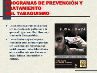 PROGRAMAS DE PREVENCIÓN Y
TRATAMIENTO
DEL TABAQUISMO
Los mensajes a transmitir deben
ser adecuados a la población a la
que se dirigen, sencillos, directos y
transmitir ideas positivas.
Los métodos empleados para
transmitir estos mensajes pueden
ser los medios de comunicación
social (prensa, radio, televisión) u
otros medios más sencillos como
hojas, folletos informativos o
carteles.
 