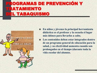 PROGRAMAS DE PREVENCIÓN Y
TRATAMIENTO
DEL TABAQUISMO
En niños y jóvenes la principal herramienta
didáctica es el profesor y la escuela el lugar
más idóneo para llevarlos a cabo.
Los contenidos deben estar integrados dentro
de un programa general de educación para la
salud, y su efectividad aumenta cuando son
prolongados en el tiempo (durante toda la
vida escolar del alumno.
EL TABACO ES MALO
PARA LA SALUD
 