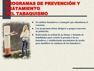 PROGRAMAS DE PREVENCIÓN Y
TRATAMIENTO
DEL TABAQUISMO
En adultos fumadores a conseguir que abandonen el
consumo.
Los programas deben dirigirse a grupos concretos
de población .
Reforzando la actitud de no fumar y dotando de
habilidades para resistir la presión a los no
fumadores y estableciendo mecanismos de ayuda
para modificar la conducta de los fumadores.
 