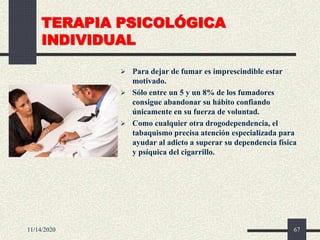 TERAPIA PSICOLÓGICA
INDIVIDUAL
 Para dejar de fumar es imprescindible estar
motivado.
 Sólo entre un 5 y un 8% de los fumadores
consigue abandonar su hábito confiando
únicamente en su fuerza de voluntad.
 Como cualquier otra drogodependencia, el
tabaquismo precisa atención especializada para
ayudar al adicto a superar su dependencia física
y psíquica del cigarrillo.
11/14/2020 67
 