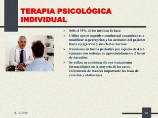 TERAPIA PSICOLÓGICA
INDIVIDUAL
 Sólo el 35% de los médicos lo hace.
 Utiliza apoyo cognitivo-conductual encaminadas a
modificar la percepción y las actitudes del paciente
hacia el cigarrillo y sus efectos nocivos.
 Reuniones en forma periódica por espacio de 4 a 6
semanas con sesiones de aproximadamente 2 horas
de duración.
 Se utiliza en combinación con tratamiento
farmacológico en la mayoría de los casos.
Incrementa de manera importante las tasas de
cesación y abstinencia
11/14/2020 68
 