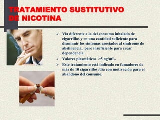 TRATAMIENTO SUSTITUTIVO
DE NICOTINA
 Vía diferente a la del consumo inhalado de
cigarrillos y en una cantidad suficiente para
disminuir los síntomas asociados al síndrome de
abstinencia, pero insuficiente para crear
dependencia.
 Valores plasmáticos >5 ng/mL.
 Este tratamiento está indicado en fumadores de
más de 10 cigarrillos /día con motivación para el
abandono del consumo.
 